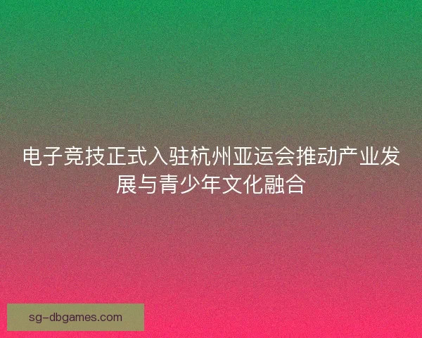 电子竞技正式入驻杭州亚运会推动产业发展与青少年文化融合