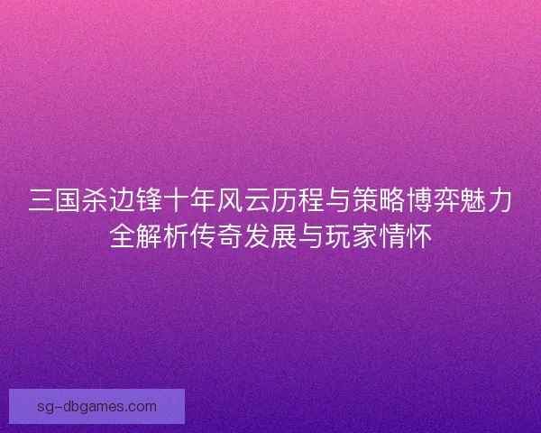三国杀边锋十年风云历程与策略博弈魅力全解析传奇发展与玩家情怀